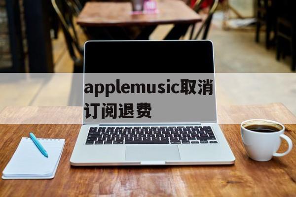 applemusic取消订阅退费(applemusic取消订阅还能使用吗)